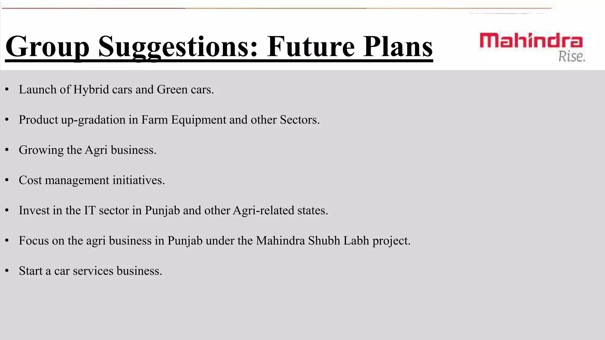 Group Suggestions: Future Plans
• Launch of Hybrid cars and Green cars.
• Product up-gradation in Farm Equipment and other Sectors.

• Growing the Agri business.
• Cost management initiatives.
• Invest in the IT sector in Punjab and other Agri-related states.
• Focus on the agri business in Punjab under the Mahindra Shubh Labh project.
• Start a car services business.

 