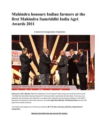 Mahindra honours Indian farmers at the
first Mahindra Samriddhi India Agri
Awards 2011
                                  A salute to the change leaders of Agriculture




February 21, 2011, Mumbai: Mahindra & Mahindra’s Farm Equipment Sector today announced the winners of the
 First Mahindra Samriddhi India Agri Awards 2011 which was held in partnership with Zee News. This honour was
bestowed upon the farmers and institutions to recognize their noteworthy and purposeful contribution to the field of
agriculture, the backbone of the Indian economy. Honurable Agriculture Minister, ShriSharad Pawar was the chief
guest at the awards ceremony.

The awards were judged by an eminent jury chaired by Mr. P.K. Basu, Secretary, Ministry of Agriculture &
Cooperation.

                              Mahindra Samriddhi India Agri Awards 2011 Details:
 