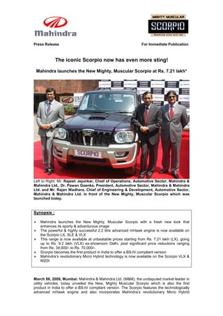 Press Release                                                   For Immediate Publication



             The iconic Scorpio now has even more sting!

 Mahindra launches the New Mighty, Muscular Scorpio at Rs. 7.21 lakh*




Left to Right: Mr. Rajesh Jejurikar, Chief of Operations, Automotive Sector, Mahindra &
Mahindra Ltd., Dr. Pawan Goenka, President, Automotive Sector, Mahindra & Mahindra
Ltd. and Mr. Rajan Wadhera, Chief of Engineering & Development, Automotive Sector,
Mahindra & Mahindra Ltd. in front of the New Mighty, Muscular Scorpio which was
launched today.


Synopsis :

   Mahindra launches the New Mighty, Muscular Scorpio with a fresh new look that
    enhances its sporty & adventurous image
   The powerful & highly successful 2.2 litre advanced mHawk engine is now available on
    the Scorpio LX, SLE & VLX
   This range is now available at unbeatable prices starting from Rs. 7.21 lakh (LX), going
    up to Rs. 9.2 lakh (VLX) ex-showroom Delhi, post significant price reductions ranging
    from Rs. 34,000/- to Rs. 70,000/-.
   Scorpio becomes the first product in India to offer a BS-IV compliant version
   Mahindra’s revolutionary Micro Hybrid technology is now available on the Scorpio VLX &
    M2DI



March 06, 2009, Mumbai: Mahindra & Mahindra Ltd. (M&M), the undisputed market leader in
utility vehicles, today unveiled the New, Mighty Muscular Scorpio which is also the first
product in India to offer a BS-IV compliant version. The Scorpio features the technologically
advanced mHawk engine and also incorporates Mahindra’s revolutionary Micro Hybrid
 
