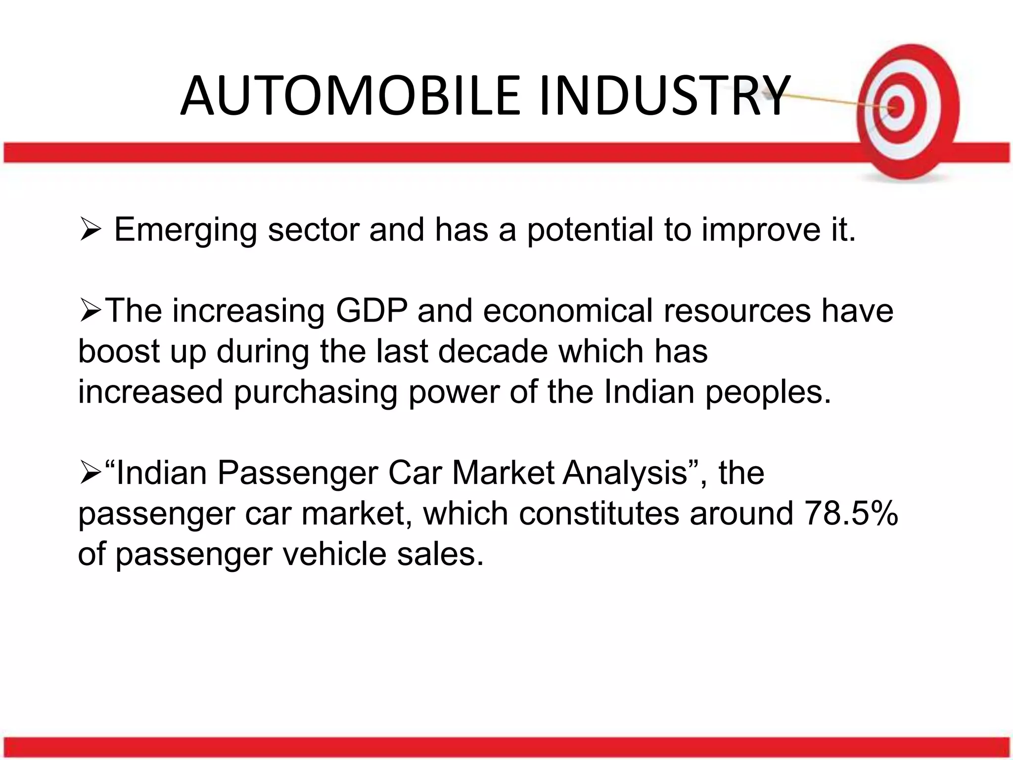 AUTOMOBILE INDUSTRY

 Emerging sector and has a potential to improve it.

The increasing GDP and economical resources have
boost up during the last decade which has
increased purchasing power of the Indian peoples.

“Indian Passenger Car Market Analysis”, the
passenger car market, which constitutes around 78.5%
of passenger vehicle sales.
 