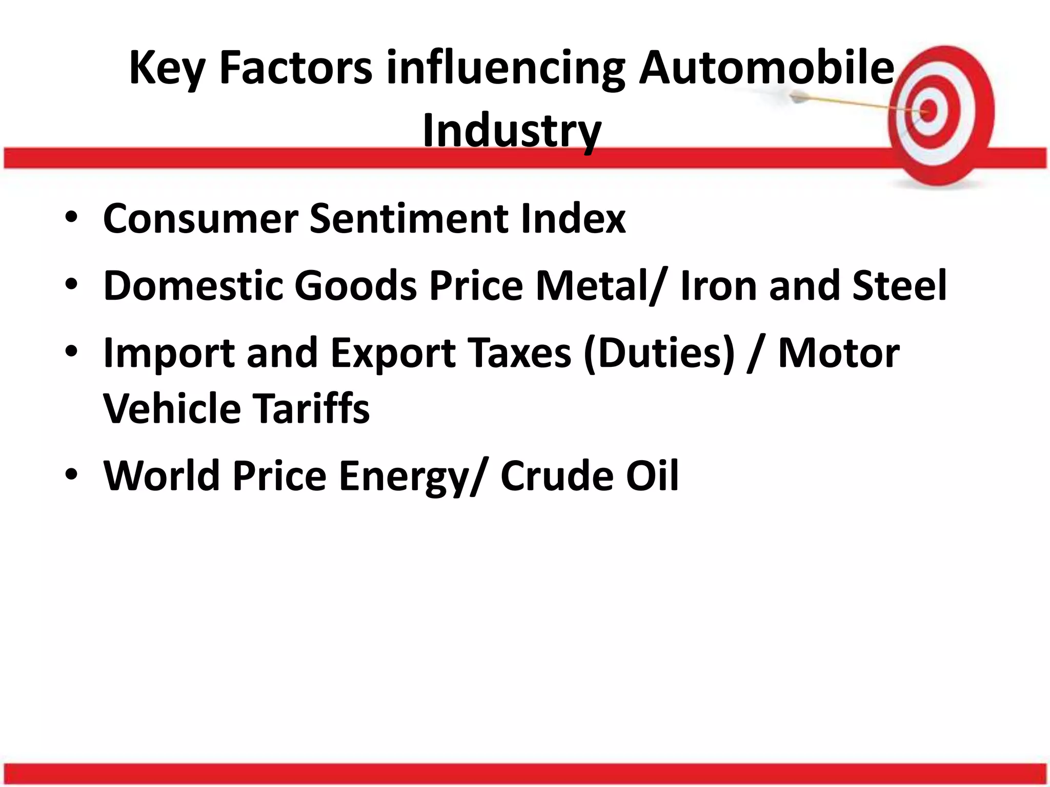 Key Factors influencing Automobile
                 Industry
• Consumer Sentiment Index
• Domestic Goods Price Metal/ Iron and Steel
• Import and Export Taxes (Duties) / Motor
  Vehicle Tariffs
• World Price Energy/ Crude Oil
 