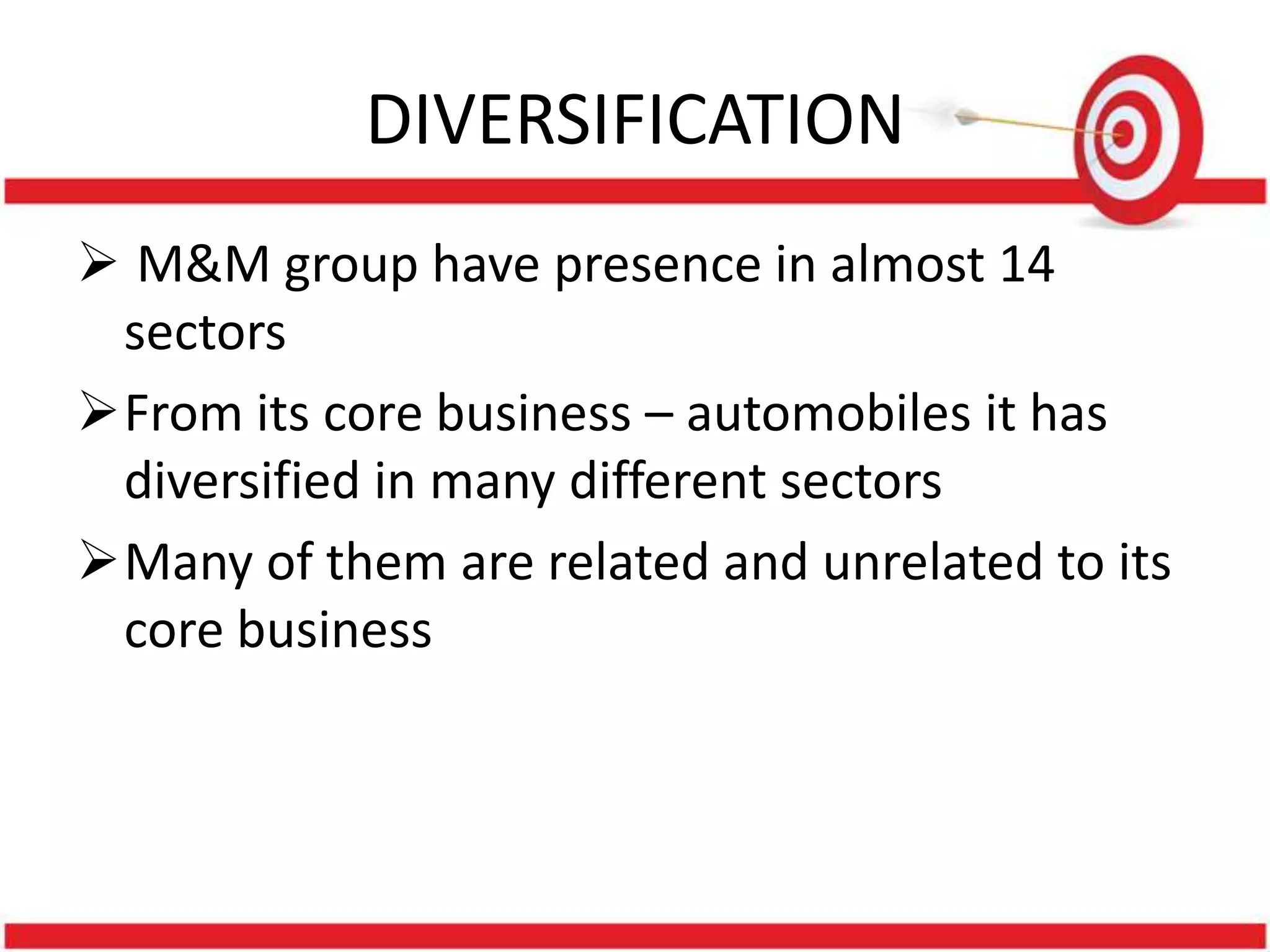 DIVERSIFICATION
 M&M group have presence in almost 14
 sectors
From its core business – automobiles it has
 diversified in many different sectors
Many of them are related and unrelated to its
 core business
 