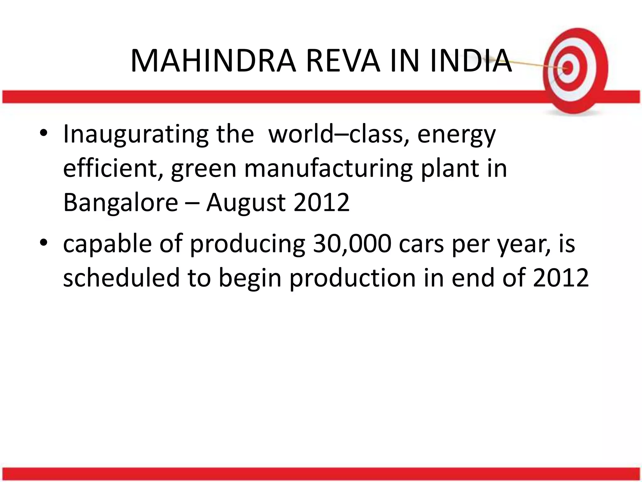 MAHINDRA REVA IN INDIA
• Inaugurating the world–class, energy
  efficient, green manufacturing plant in
  Bangalore – August 2012
• capable of producing 30,000 cars per year, is
  scheduled to begin production in end of 2012
 