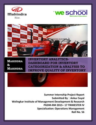 Roll No. 56
Summer Internship Project Report
Submitted By | Ankur Suyal
Welingkar Institute of Management Development & Research
PGDM-RM 2015– 17 TRIMESTER IV
Specialization: Operations Management
Roll No. 56
MAHINDRA
&
MAHINDRA
INVENTORY ANALYTICS-
DASHBOARD FOR INVENTORY
CATEGORIZATION & ANALYSIS TO
IMPROVE QUALITY OF INVENTORY
 