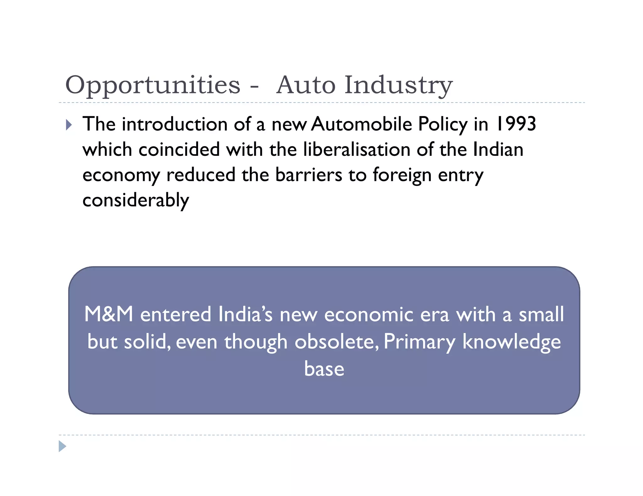 Opportunities - Auto Industry
The introduction of a new Automobile Policy in 1993
which coincided with the liberalisation of the Indian
economy reduced the barriers to foreign entry
considerably
M&M entered India’s new economic era with a small
but solid, even though obsolete, Primary knowledge
base
 