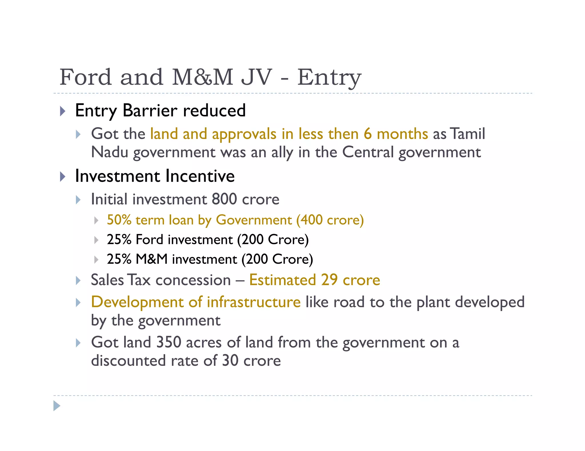 Ford and M&M JV - Entry
Entry Barrier reduced
Got the land and approvals in less then 6 months as Tamil
Nadu government was an ally in the Central government
Investment Incentive
Initial investment 800 crore
50% term loan by Government (400 crore)
25% Ford investment (200 Crore)
25% M&M investment (200 Crore)
SalesTax concession – Estimated 29 crore
Development of infrastructure like road to the plant developed
by the government
Got land 350 acres of land from the government on a
discounted rate of 30 crore
 