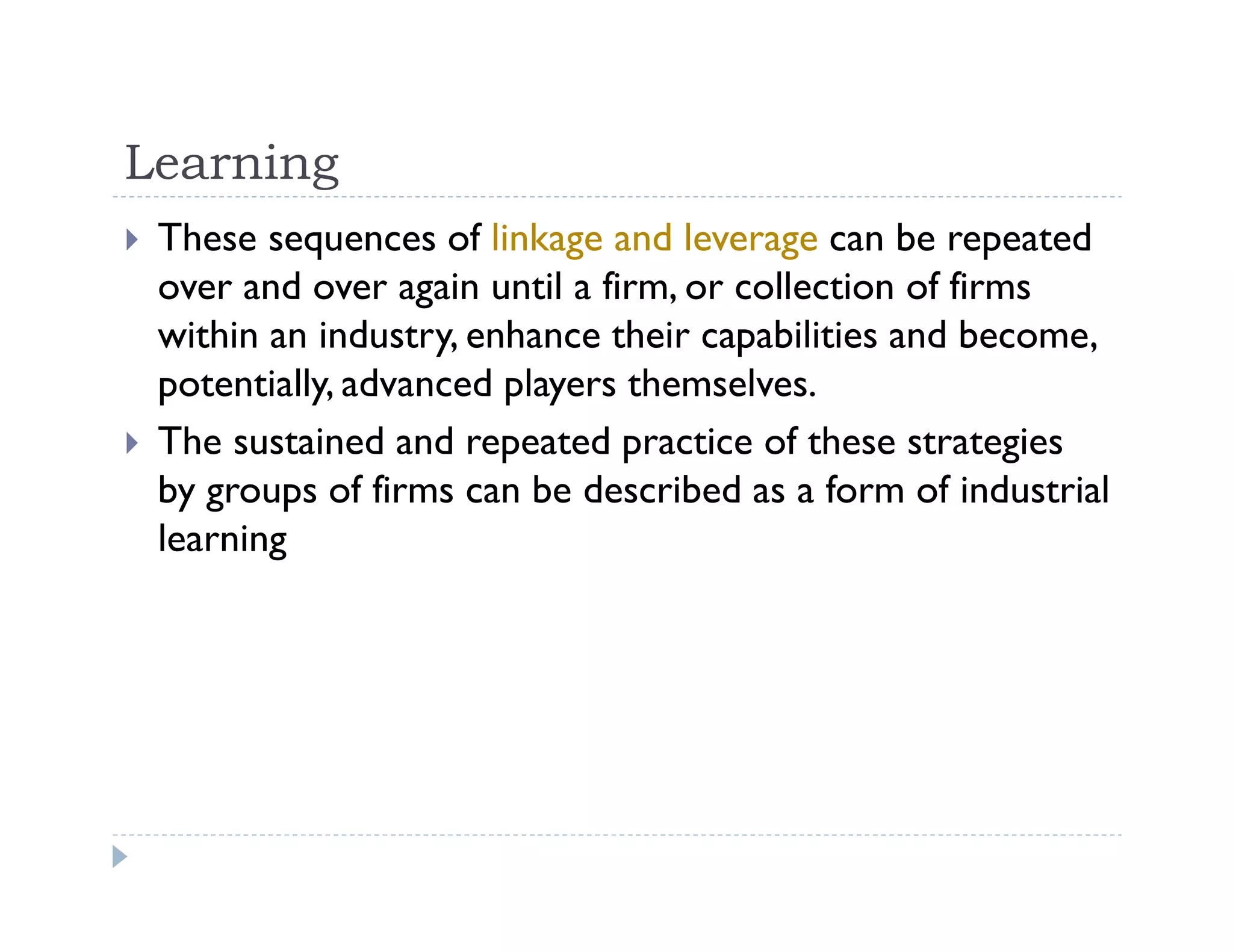 Learning
These sequences of linkage and leverage can be repeated
over and over again until a firm, or collection of firms
within an industry, enhance their capabilities and become,
potentially, advanced players themselves.
The sustained and repeated practice of these strategies
by groups of firms can be described as a form of industrial
learning
 