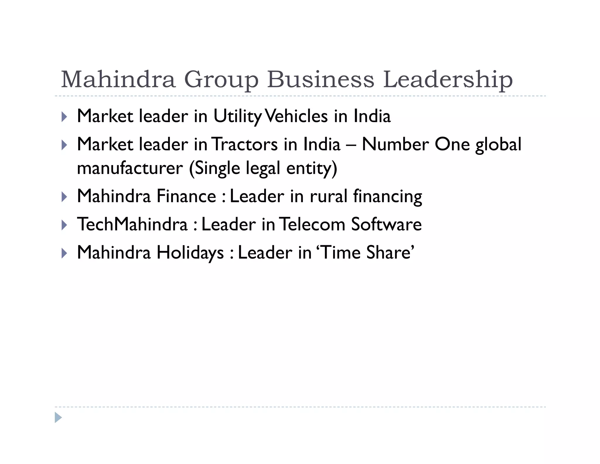 Mahindra Group Business Leadership
Market leader in UtilityVehicles in India
Market leader in Tractors in India – Number One global
manufacturer (Single legal entity)
Mahindra Finance : Leader in rural financing
TechMahindra : Leader in Telecom Software
Mahindra Holidays : Leader in ‘Time Share’
 