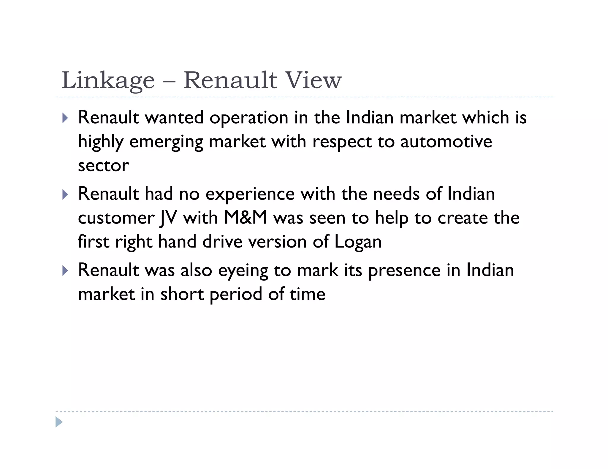 Linkage – Renault View
Renault wanted operation in the Indian market which is
highly emerging market with respect to automotive
sector
Renault had no experience with the needs of Indian
customer JV with M&M was seen to help to create the
first right hand drive version of Logan
Renault was also eyeing to mark its presence in Indian
market in short period of time
 