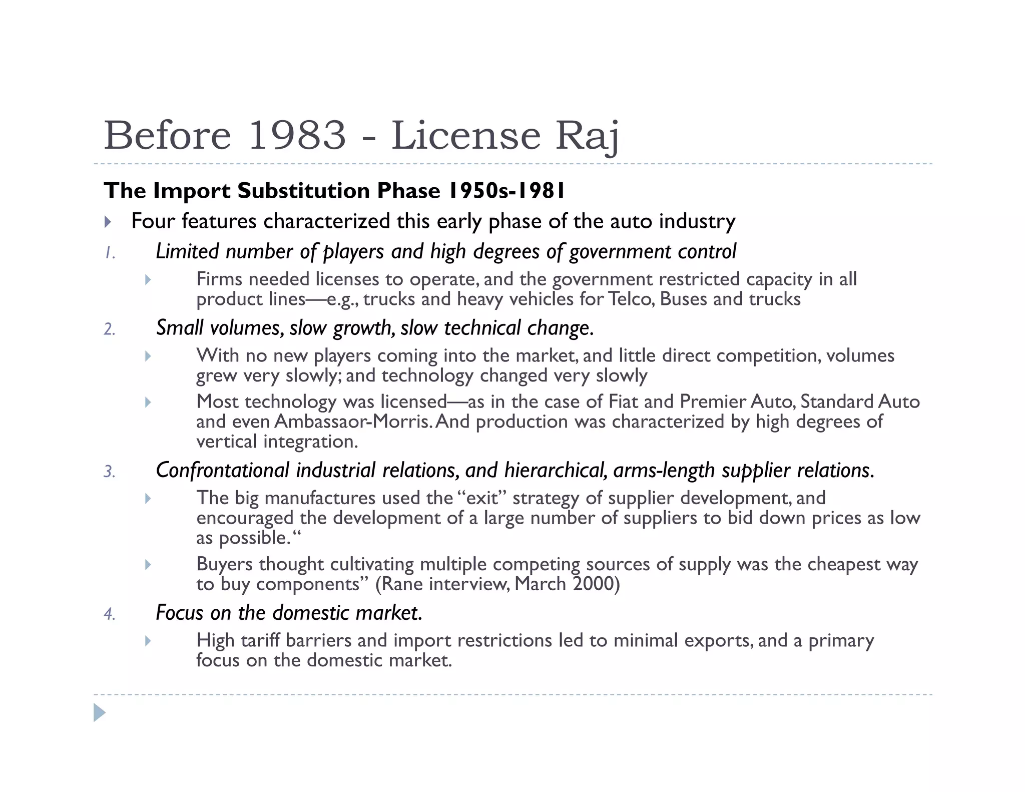 Before 1983 - License Raj
The Import Substitution Phase 1950s-1981
Four features characterized this early phase of the auto industry
1. Limited number of players and high degrees of government control
Firms needed licenses to operate, and the government restricted capacity in all
product lines—e.g., trucks and heavy vehicles for Telco, Buses and trucks
2. Small volumes, slow growth, slow technical change.
With no new players coming into the market, and little direct competition, volumes
grew very slowly; and technology changed very slowly
Most technology was licensed—as in the case of Fiat and Premier Auto, Standard Auto
and even Ambassaor-Morris.And production was characterized by high degrees of
vertical integration.
3. Confrontational industrial relations, and hierarchical, arms-length supplier relations.
The big manufactures used the “exit” strategy of supplier development, and
encouraged the development of a large number of suppliers to bid down prices as low
as possible.“
Buyers thought cultivating multiple competing sources of supply was the cheapest way
to buy components” (Rane interview, March 2000)
4. Focus on the domestic market.
High tariff barriers and import restrictions led to minimal exports, and a primary
focus on the domestic market.
 