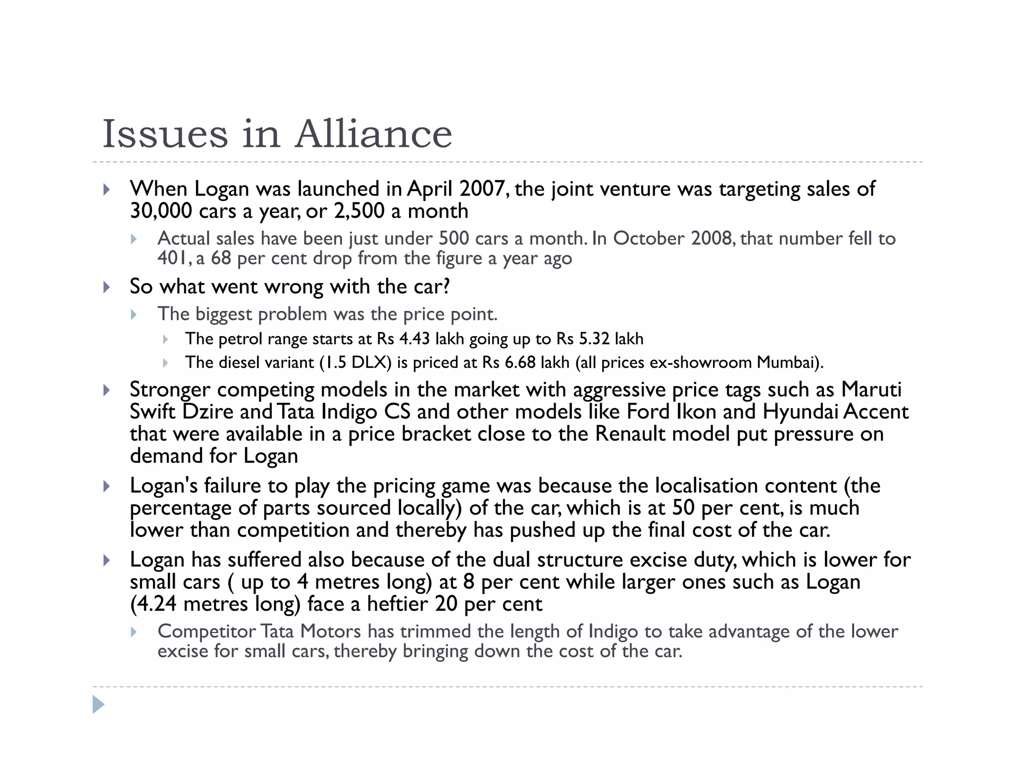 Issues in Alliance
When Logan was launched in April 2007, the joint venture was targeting sales of
30,000 cars a year, or 2,500 a month
Actual sales have been just under 500 cars a month. In October 2008, that number fell to
401, a 68 per cent drop from the figure a year ago
So what went wrong with the car?
The biggest problem was the price point.
The petrol range starts at Rs 4.43 lakh going up to Rs 5.32 lakh
The diesel variant (1.5 DLX) is priced at Rs 6.68 lakh (all prices ex-showroom Mumbai).
Stronger competing models in the market with aggressive price tags such as Maruti
Swift Dzire andTata Indigo CS and other models like Ford Ikon and Hyundai Accent
that were available in a price bracket close to the Renault model put pressure on
demand for Logan
Logan's failure to play the pricing game was because the localisation content (the
percentage of parts sourced locally) of the car, which is at 50 per cent, is much
lower than competition and thereby has pushed up the final cost of the car.
Logan has suffered also because of the dual structure excise duty, which is lower for
small cars ( up to 4 metres long) at 8 per cent while larger ones such as Logan
(4.24 metres long) face a heftier 20 per cent
Competitor Tata Motors has trimmed the length of Indigo to take advantage of the lower
excise for small cars, thereby bringing down the cost of the car.
 
