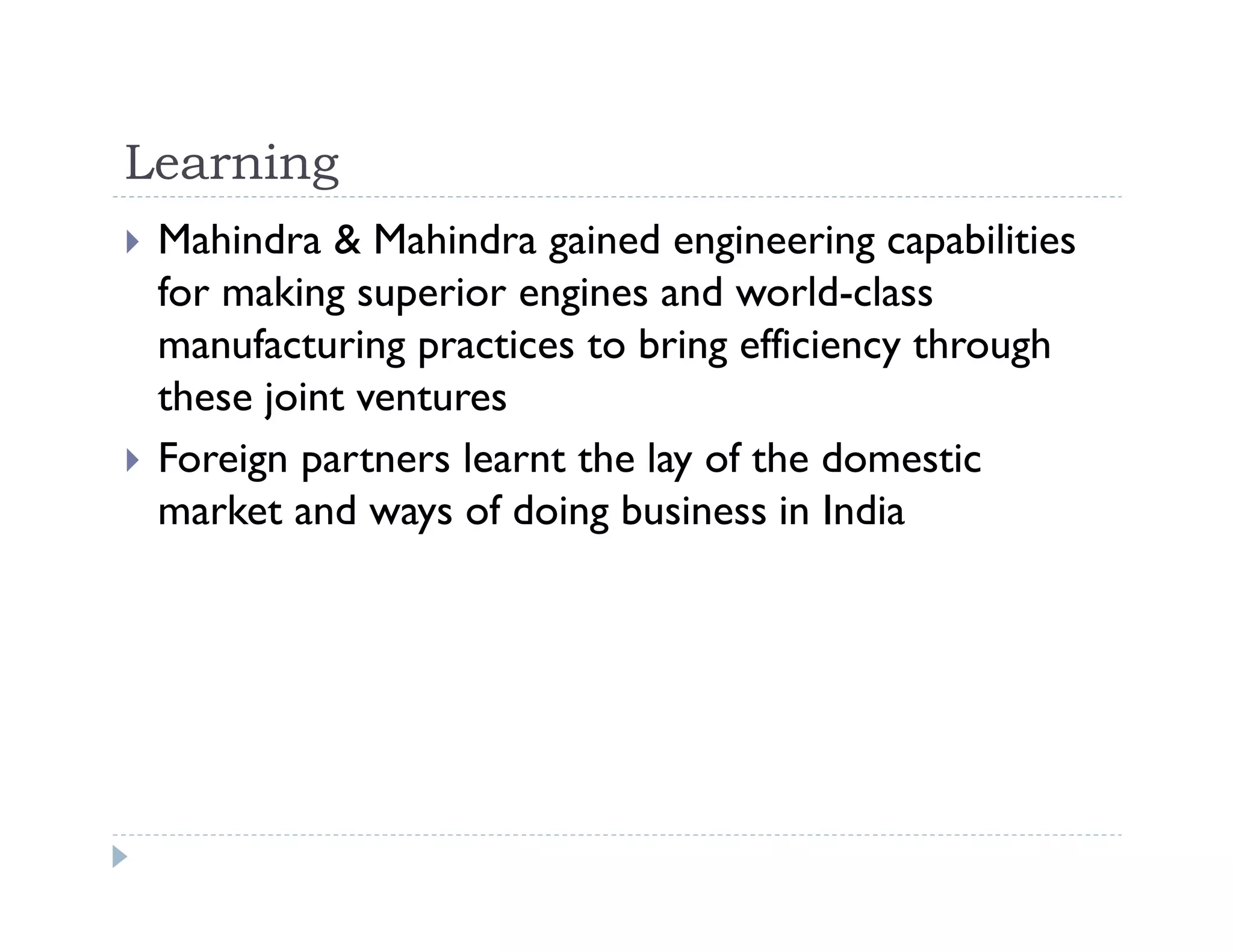 Learning
Mahindra & Mahindra gained engineering capabilities
for making superior engines and world-class
manufacturing practices to bring efficiency through
these joint ventures
Foreign partners learnt the lay of the domestic
market and ways of doing business in India
 