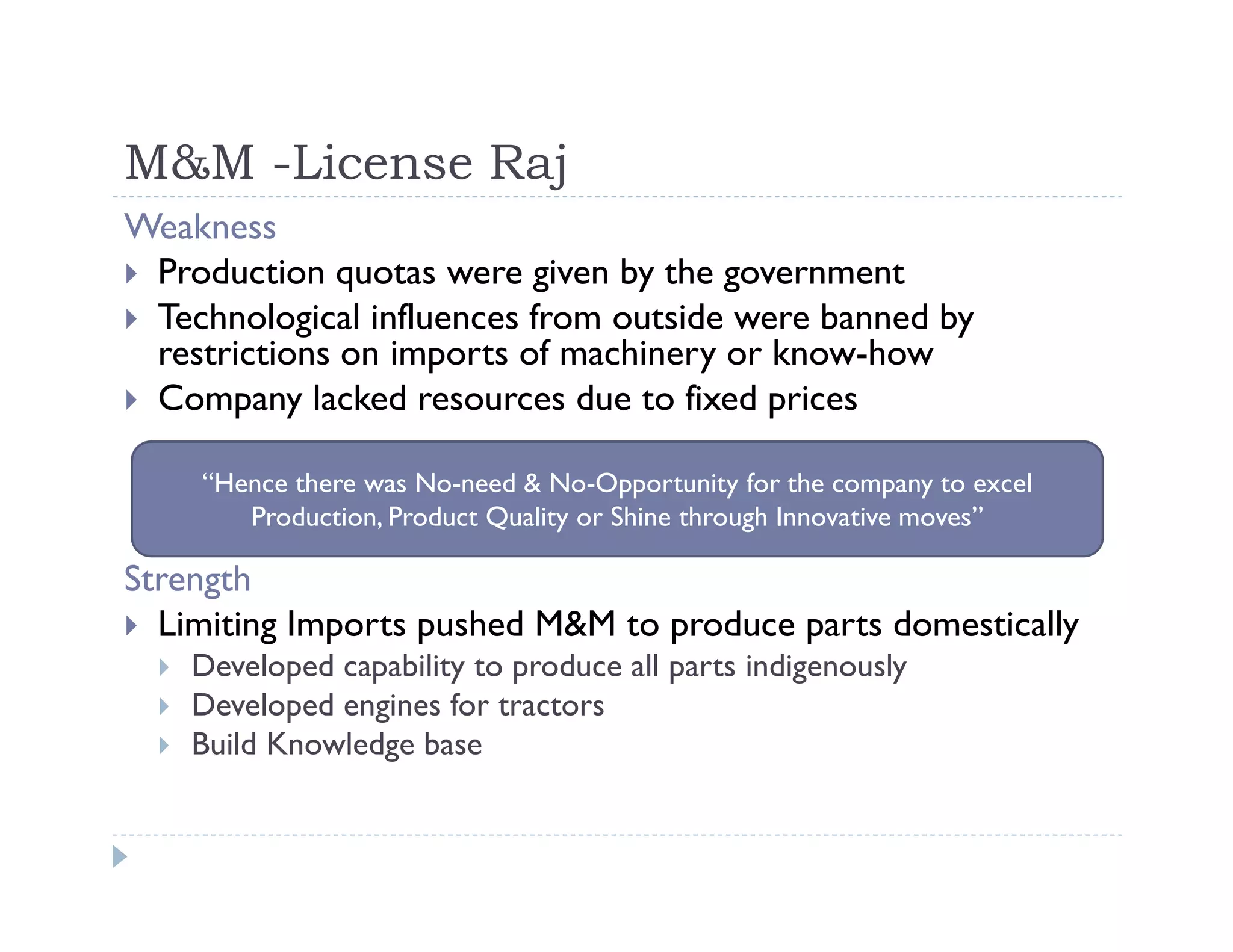M&M -License Raj
Weakness
Production quotas were given by the government
Technological influences from outside were banned by
restrictions on imports of machinery or know-how
Company lacked resources due to fixed prices
Strength
Limiting Imports pushed M&M to produce parts domestically
Developed capability to produce all parts indigenously
Developed engines for tractors
Build Knowledge base
“Hence there was No-need & No-Opportunity for the company to excel
Production, Product Quality or Shine through Innovative moves”
 