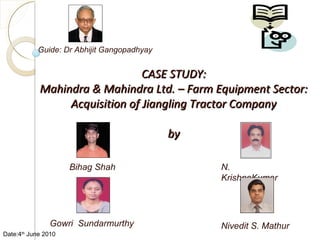 CASE STUDY: Mahindra & Mahindra Ltd. – Farm Equipment Sector: Acquisition of Jiangling Tractor Company by N. KrishnaKumar Guide: Dr Abhijit Gangopadhyay Nivedit S. Mathur Bihag Shah Gowri  Sundarmurthy Date:4 th  June 2010 