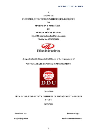 DDU INSTITUTE, KANPUR
A
STUDY ON
CUSTOMER SATISFACTION WITH SPECIAL REFRENCE
TO
MAHINDRA & MAHINDRA
BY
KUNDAN KUMAR SHARMA
Email Id: sharmakundan47@yahoo.com
Mobile No: 07505859820

A report submitted in partial fulfillment of the requirement of
POST GRADUATE DEPLOMA IN MANAGEMENT

(2011-2013)
DEEN DAYAL UPADHAYAYA INSTITUTE OF MANAGEMENT & HIGHER
STUDY
(KANPUR)

Submitted to: -

Submitted by:-

Gagandeep kaur

Kundan kumar sharma

1

 