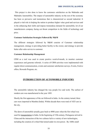 DDU INSTITUTE, KANPUR
This project is also done to know the customers satisfaction on the Mahindra and
Mahindra Automobiles. The impact of automobile industry on the rest of the economy
has been so pervasive and momentous that is characterized as second industrial. It
played a vital role in helping the nation to produce higher value good and services and
in the enhancing their skills and impose tremendous demand for automobile, lot of car
manufacturers company facing cut throat competition in the fields of technology and
price.
Customer Satisfaction Strategies Followed By M&M
The different strategies followed by M&M consists of Customer relationship
management, strategy to providing better facility to the owner, and strategy to provide
better after sales service to customer.
Customer Relationship Management
CRM as a tool was used to create positive word-of-mouth, to monitor customer
experiences and generate referrals. A series of CRM activities were implemented with
regular direct communication, events and customer satisfaction surveys, Events, Festive
offers, Rewards Program, etc.

INTRODUCTION OF AUTOMOBILE INDUSTRY

The automobile industry has changed the way people live and work. The earliest of
modern cars was manufactured in the year 1895.
Shortly the first appearance of the car followed in India. As the century turned, three
cars were imported in Mumbai (India). Within decade there were total of 1025 cars in
the city.
The dawn of automobile actually goes back to 4000 years when the first wheel was
used for transportation in India. In the beginning of 15th century, Portuguese arrived in
China and the interaction of the two cultures led to a variety of new technologies,
including the creation of a wheel that turned under its own power. By 1600s small
10

 