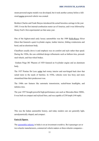 DDU INSTITUTE, KANPUR
steam-powered engine models was developed, but it took another century before a fullsized engine-powered vehicle was created.
Brothers Charles and Frank Duryea introduced the actual horseless carriage in the year
1893. It was the first internal-combustion motor car of America, and it was followed by
Henry Ford’s first experimental car that same year.

One of the highest-rated early luxury automobiles was the 1909 Rolls-Royce Silver
Ghost that featured a quiet 6-cylinder engine, leather interior, folding windscreens and
hood, and an aluminum body.
Chauffeurs usually drove it and emphasis was on comfort and style rather than speed.
During the 1920s, the cars exhibited design refinements such as balloon tires, pressedsteel wheels, and four-wheel brakes.
Graham Paige DC Phaeton of 1929 featured an 8-cylinder engine and an aluminum
body.
The 1937 Pontiac De Luxe sedan had roomy interior and rear-hinged back door that
suited more to the needs of families. In 1930s, vehicles were less boxy and more
streamlined than their predecessor was.
The 1940s saw features like automatic transmission, sealed-beam headlights, and
tubeless tires.
The year 1957 brought powerful high-performance cars such as Mercedes-Benz 300SL.
It was built on compact and stylized lines, and was capable of 230 kmph (144 mph).

This was the Indian automobile history, and today modern cars are generally light,
aerodynamically shaped, and compact.
Facts & Figures
The automobile industry in India is on an investment overdrive. Be it passenger car or
two-wheeler manufacturers, commercial vehicle makers or three-wheeler companies 11

 