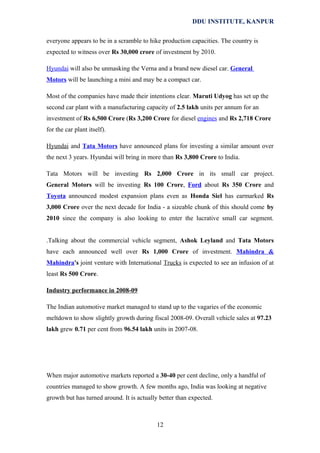 DDU INSTITUTE, KANPUR
everyone appears to be in a scramble to hike production capacities. The country is
expected to witness over Rs 30,000 crore of investment by 2010.
Hyundai will also be unmasking the Verna and a brand new diesel car. General
Motors will be launching a mini and may be a compact car.
Most of the companies have made their intentions clear. Maruti Udyog has set up the
second car plant with a manufacturing capacity of 2.5 lakh units per annum for an
investment of Rs 6,500 Crore (Rs 3,200 Crore for diesel engines and Rs 2,718 Crore
for the car plant itself).
Hyundai and Tata Motors have announced plans for investing a similar amount over
the next 3 years. Hyundai will bring in more than Rs 3,800 Crore to India.
Tata Motors will be investing Rs 2,000 Crore in its small car project.
General Motors will be investing Rs 100 Crore, Ford about Rs 350 Crore and
Toyota announced modest expansion plans even as Honda Siel has earmarked Rs
3,000 Crore over the next decade for India - a sizeable chunk of this should come by
2010 since the company is also looking to enter the lucrative small car segment.
.Talking about the commercial vehicle segment, Ashok Leyland and Tata Motors
have each announced well over Rs 1,000 Crore of investment. Mahindra &
Mahindra's joint venture with International Trucks is expected to see an infusion of at
least Rs 500 Crore.
Industry performance in 2008-09
The Indian automotive market managed to stand up to the vagaries of the economic
meltdown to show slightly growth during fiscal 2008-09. Overall vehicle sales at 97.23
lakh grew 0.71 per cent from 96.54 lakh units in 2007-08.

When major automotive markets reported a 30-40 per cent decline, only a handful of
countries managed to show growth. A few months ago, India was looking at negative
growth but has turned around. It is actually better than expected.

12

 