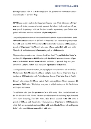 DDU INSTITUTE, KANPUR
Passenger vehicle sales at 15.51 lakh registered flat growth while commercial vehicle
sales showed a 21 per cent drop.

SIAM has a positive outlook for the current financial year. While it foresees a 7-8 per
cent growth for the commercial vehicle segment, the industry body predicts a 3-5 per
cent growth for passenger vehicles. The three-wheeler segment may grow 5-8 per cent
growth while two wheelers may show 3-5 per cent growth.
The passenger vehicle market has weathered the downturn largely due to market leader
Maruti Suzuki which holds 48 per cent of the market. The compact car giant clocked
7.22 lakh units for 2008-09. Closest rival Hyundai Motor India sold 2.44 lakh cars, a
growth of 13 per cent. Tata Motors’ sales grew 1.3 per cent at 2.30 lakh units while
Mahindra & Mahindra posted 2.5 per cent growth at 1.06 lakh units.
Most premium carmakers saw volumes shrink last fiscal. Toyota Kirloskar Motor’s
numbers fell 15 per cent to 46,892 units while Ford India’s sales were down 17 per
cent to 27,976 units. Honda Siel Cars India also saw a 17 per cent drop at 52,420
units while General Motors India was down 8 per cent to 61,526 units.
Among commercial vehicle makers, all major players saw substantial fall in volumes.
Market leader Tata Motors with a 60 per cent plus share, showed 22 per cent drop in
numbers at 2.34 lakh units while Ashok Leyland showed 37 per cent drop at 47,632.
Eicher’s sales volume fell 37 per cent at 17,341 units and Force Motors was down 28
per cent at 7,819 units. “The freight movement is unlikely to improve this fiscal which
will impact truck sales.
Two-wheeler sales grew 2.6 per cent to 74.38 lakh units. “Hero Honda has made up
for the erosion of sales volume for other two-wheeler makers including Bajaj Auto and
TVS Motor Company,” said Mr. Matta. Hero Honda clocked 36.40 lakh units, a
growth of 12.5 per cent. Bajaj Auto’s volumes dropped 23 per cent to 12.86 lakh units
while TVS saw a marginal decline at 11.36 lakh units. Honda Motorcycle and Scooter
India’s sales surged 16 per cent to 10.15 lakh units.

13

 