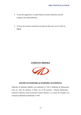 DDU INSTITUTE, KANPUR

•

To provide suggestions, in improving the customer satisfaction and the
company sales and profitability

•

To know the customer satisfaction towards the after sales service offers by
M&M.

COMPANY PROFILE

HSTORY OF MAHINDRA & MAHINDRA AUTOMOTIVE
Mahindra & Mahindra (M&M) was established in 1945 as Mahindra & Mohammed.
Later on, after the partition of India, one of the partners - Ghulam Mohammad returned to Pakistan, where he became Finance Minister. As a result, the company was
renamed to Mahindra & Mahindra in 1948.

15

 