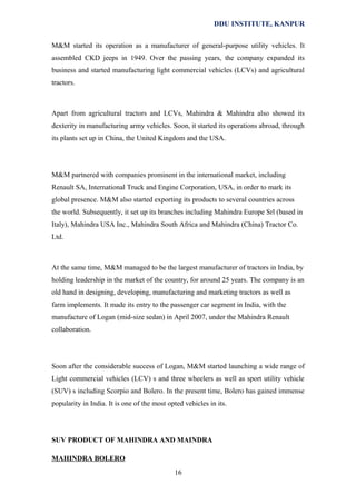 DDU INSTITUTE, KANPUR
M&M started its operation as a manufacturer of general-purpose utility vehicles. It
assembled CKD jeeps in 1949. Over the passing years, the company expanded its
business and started manufacturing light commercial vehicles (LCVs) and agricultural
tractors.

Apart from agricultural tractors and LCVs, Mahindra & Mahindra also showed its
dexterity in manufacturing army vehicles. Soon, it started its operations abroad, through
its plants set up in China, the United Kingdom and the USA.

M&M partnered with companies prominent in the international market, including
Renault SA, International Truck and Engine Corporation, USA, in order to mark its
global presence. M&M also started exporting its products to several countries across
the world. Subsequently, it set up its branches including Mahindra Europe Srl (based in
Italy), Mahindra USA Inc., Mahindra South Africa and Mahindra (China) Tractor Co.
Ltd.

At the same time, M&M managed to be the largest manufacturer of tractors in India, by
holding leadership in the market of the country, for around 25 years. The company is an
old hand in designing, developing, manufacturing and marketing tractors as well as
farm implements. It made its entry to the passenger car segment in India, with the
manufacture of Logan (mid-size sedan) in April 2007, under the Mahindra Renault
collaboration.

Soon after the considerable success of Logan, M&M started launching a wide range of
Light commercial vehicles (LCV) s and three wheelers as well as sport utility vehicle
(SUV) s including Scorpio and Bolero. In the present time, Bolero has gained immense
popularity in India. It is one of the most opted vehicles in its.

SUV PRODUCT OF MAHINDRA AND MAINDRA
MAHINDRA BOLERO
16

 
