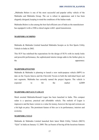 DDU INSTITUTE, KANPUR
Mahindra Bolero is one of the most successful and popular utility vehicle of the
Mahindra and Mahindra Group. The car is robust in appearance and it has been
elegantly designed, keeping in mind the conditions of the Indian roads.
Mahindra Bolero is also among the best fuel-efficient cars of India as the manufacturer
has equipped it with a 2500 cc diesel engine with5- speed transmission.

MAHINDRA SCORPIO

Mahindra & Mahindra Limited launched Mahindra Scorpio as its first Sports Utility
Vehicle in India in 2002.
This SUV has redefined the expectations for the design of SUVs with its sturdy looks
and powerful performance, the sophisticated interior design adds to the further glory to
the

appearance.

MAHINDRAINGENIO
Mahindra & Mahindra is planning to launch a new multi-purpose vehicle (MPV) to
take on the Toyota Innova and the Chevrolet Tavera in both the individual buyer and
taxi segments. Mahindra has currently named the project Ingenio. The vehicle is
expected

to

hit

the

market

in2009

MAHINDRA RENAULT LOGAN
Much awaited Mahindra-Renault Logan has been launched in India. This compact
sedan is a spacious, practical and affordable vehicle. The outlook of Logan is
impressive and the basic version is a value for money, however the top-end versions are
a bit high on price. The prominent feature of this car is its performance, interiors and
economy.
MAHINDRA XYLO
Mahindra & Mahindra Limited launched their latest Multi Utility Vehicle (MUV)
“Xylo” in India on January 13, 2009. The car boasts of having all the luxurious features
17

 