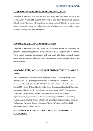 DDU INSTITUTE, KANPUR
MAHINDRA RECEIVES AMITY HR EXCELLENCE AWARD
Mahindra & Mahindra was honored with the Amity HR Excellence Award at the
Fourth Amity Global HR Summit 2007 held at the Amity International Business
School, Noida. The Amity HR Excellence Award recognized Mahindra as one the most
admired companies across the global on account of its innovative strategies for Human
Resources Management and Development.

GLOBAL HR EXCELLENCE AWARD FOR M&M
Mahindra & Mahindra won the Global HR Excellence Award for Innovative HR
practices (Manufacturing Sector), in the Asia Pacific HRM Congress, held in Mumbai.
These awards recognize organizations and individuals who have embraced change,
encouraged constructive challenges and demonstrated entrepreneurial skills in the
corporate world.

M&M WINS BOMBAY CHAMBER GOOD CORPORATE CITIZEN AWARD
2006-07
M&M was presented with the coveted Bombay Chamber Good Corporate Citizen
Award 2006-07 at a glittering ceremony held to celebrate the Chamber’s 172nd
Foundation Day on September 21, 2007. Mr. Bharat Doshi, Executive Director, M&M
Ltd. and Mr. Rajeev Dubey, Member of the Group Management Board and Chairman,
Mahindra & Mahindra CSR Council, received the award on behalf of the company.
This Award recognizes and honors conspicuous achievement by corporate
organizations by way of service to the civic community, in addition to outstanding
operational performance. It takes into account several parameters, including Business
Performance, Corporate Interests, Employee Welfare, Customer and Stakeholder
Satisfaction and Social Investment.
GOLDEN PEACOCK AWARD FOR EXCELLENCE IN CORPORATE
GOVERNANCE

20

 