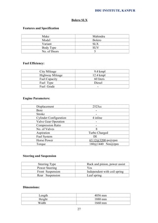 DDU INSTITUTE, KANPUR
Bolero SLX
Features and Specification
Make
Model
Variant
Body Type
No. of Doors

Mahindra
Bolero
SLX
SUV
5

Fuel Efficiency:
City Mileage
Highway Mileage
Fuel Capacity
Fuel Type
Fuel Grade

9.4 kmpl
12.4 kmpl
60 liters
Diesel
-

Engine Parameters:
Displacement
Bore
Stroke
Cylinder Configuration
Valve Gear Operation
Compression Ratio
No. of Valves
Aspiration
Fuel System
Horse Power
Torque

2523cc
4 inline
8
Turbo Charged
DI
63.12@3200 ps@rpm
180@1440 Nm@rpm

Steering and Suspension
Steering Type
Power Steering
Front Suspension
Rear Suspension

Rack and pinion, power assist
Yes
Independent with coil spring
Leaf spring

Dimensions:
Length
Height
Width

4056 mm
1880 mm
1660 mm
27

 