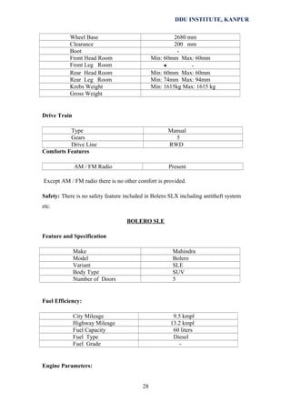 DDU INSTITUTE, KANPUR
Wheel Base
Clearance
Boot
Front Head Room
Front Leg Room
Rear Head Room
Rear Leg Room
Krebs Weight
Gross Weight

2680 mm
200 mm
Min: 60mm Max: 60mm
•
Min: 60mm Max: 60mm
Min: 74mm Max: 94mm
Min: 1615kg Max: 1615 kg

Drive Train
Type
Gears
Drive Line
Comforts Features

Manual
5
RWD

AM / FM Radio

Present

Except AM / FM radio there is no other comfort is provided.
Safety: There is no safety feature included in Bolero SLX including antitheft system
etc.
BOLERO SLE
Feature and Specification
Make
Model
Variant
Body Type
Number of Doors

Mahindra
Bolero
SLE
SUV
5

Fuel Efficiency:
City Mileage
Highway Mileage
Fuel Capacity
Fuel Type
Fuel Grade

9.5 kmpl
13.2 kmpl
60 liters
Diesel
-

Engine Parameters:
28

 