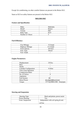 DDU INSTITUTE, KANPUR
Except Air conditioning, no other comfort features are present in the Bolero SLE.
Same as SLX no safety features are present in the Bolero SLE.
BOLERO DIZ
Feature and Specification
Make
Model
Variant
Body Type
Number of Doors

Mahindra
Bolero
DIZ
SUV
5

Fuel Efficiency:
City Mileage
Highway Mileage
Fuel Capacity
Fuel Type
Fuel Grade

9.5 kmpl
13.2 kmpl
60 liters
Diesel
-

Engine Parameters:
Displacement
Bore
Stroke
Cylinder Configuration
Valve Gear Operation
Compression Ratio
No. of Valves
Aspiration
Fuel System
Horse Power
Torque

2523cc
4 inline
8
DI
63.12@3200 ps@rpm
137.5@2000-2500 Nm@rpm

Steering and Suspension
Steering Type
Power Steering
Front Suspension

Rack and pinion, power assist
Yes
Independent with coil spring & anti
roll bar
30

 