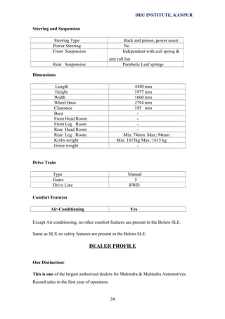 DDU INSTITUTE, KANPUR
Steering and Suspension
Steering Type
Power Steering
Front Suspension

Rack and pinion, power assist
No
Independent with coil spring &
anti roll bar
Parabolic Leaf springs

Rear Suspension
Dimensions:
Length
Height
Width
Wheel Base
Clearance
Boot
Front Head Room
Front Leg Room
Rear Head Room
Rear Leg Room
Krebs weight
Gross weight

4440 mm
1977 mm
1660 mm
2794 mm
195 mm
Min: 74mm Max: 94mm
Min: 1615kg Max: 1615 kg
-

Drive Train
Type
Gears
Drive Line

Manual
5
RWD

Comfort Features
Air-Conditioning

Yes

Except Air conditioning, no other comfort features are present in the Bolero SLE.
Same as SLX no safety features are present in the Bolero SLE

DEALER PROFILE
Our Distinction:
This is one of the largest authorized dealers for Mahindra & Mahindra Automotives.
Record sales in the first year of operation.

34

 