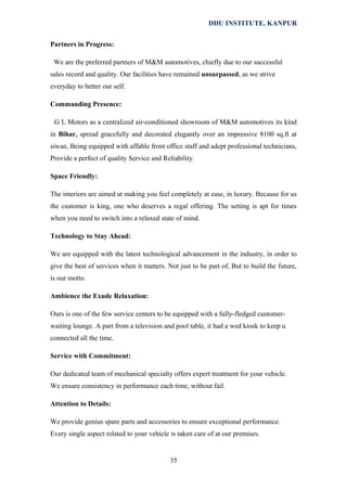 DDU INSTITUTE, KANPUR
Partners in Progress:
We are the preferred partners of M&M automotives, chiefly due to our successful
sales record and quality. Our facilities have remained unsurpassed, as we strive
everyday to better our self.
Commanding Presence:
G L Motors as a centralized air-conditioned showroom of M&M automotives its kind
in Bihar, spread gracefully and decorated elegantly over an impressive 8100 sq.ft at
siwan, Being equipped with affable front office staff and adept professional technicians,
Provide a perfect of quality Service and Reliability.
Space Friendly:
The interiors are aimed at making you feel completely at ease, in luxury. Because for us
the customer is king, one who deserves a regal offering. The setting is apt for times
when you need to switch into a relaxed state of mind.
Technology to Stay Ahead:
We are equipped with the latest technological advancement in the industry, in order to
give the best of services when it matters. Not just to be part of, But to build the future,
is our motto.
Ambience the Exude Relaxation:
Ours is one of the few service centers to be equipped with a fully-fledged customerwaiting lounge. A part from a television and pool table, it had a wed kiosk to keep u
connected all the time.
Service with Commitment:
Our dedicated team of mechanical specialty offers expert treatment for your vehicle.
We ensure consistency in performance each time, without fail.
Attention to Details:
We provide genius spare parts and accessories to ensure exceptional performance.
Every single aspect related to your vehicle is taken care of at our premises.

35

 