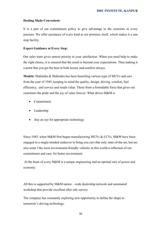 DDU INSTITUTE, KANPUR
Dealing Made Convenient:
It is a part of our commitment policy to give advantage to the customer at every
juncture. We offer assistance of every kind at our premises itself, which makes it a one
stop facility.
Expert Guidance at Every Step:
Our sales team gives utmost priority to your satisfaction. When you need help to make
the right choice, it is ensured that the result is beyond your expectations. Thus making it
a point that you get the best in both luxury and comfort always.
Models: Mahindra & Mahindra has been launching various type of MUVs and cars
from the year of 1945, keeping in mind the quality, design, driving, comfort, fuel
efficiency, and service and resale value. These from a formidable force that gives our
customers the pride and the joy of value forever. What drives M&M is
•

Commitment

•

Leadership

•

Any an eye for appropriate technology.

Since 1945, when M&M first began manufacturing MUVs & LCVs, M&M have been
engaged in a single-minded endeavor to bring you cars that only state-of-the-art, but are
also some f the most environment-friendly vehicles in this world-a reflection of our
commitment and care, for better environment.
At the heart of every M&M is a unique engineering and an optimal mix of power and
economy.

All this is supported by M&M nation – wide dealership network and automated
workshop that provide excellent after sale service
The company has constantly exploring new opportunity to define the shape to
tomorrow’s driving technology.
36

 