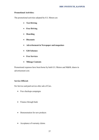 DDU INSTITUTE, KANPUR
Promotional Activities:
The promotional activities adopted by G L Motors are
•

Test Driving

•

Free Driving

•

Hoarding

•

Discounts

•

Advertisement in Newspaper and magazines

•

Gift Schemes

•

Free Services

•

Mileage Contents

Promotional expenses have been borne by both G L Motors and M&M, shares in
advertisement cost.

Service Offered:
Six Service and paid service after sale of Cars.
•

Free checkups campaigns

•

Finance through bank

•

Demonstration for new products

•

Acceptance of warranty claims

37

 