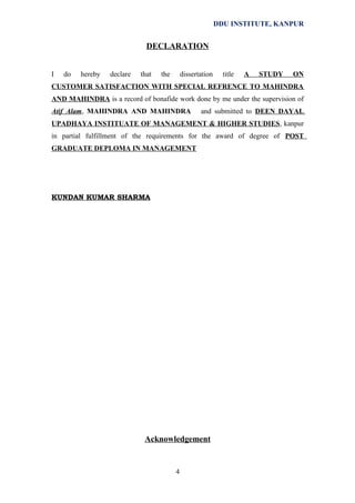 DDU INSTITUTE, KANPUR

DECLARATION
I

do

hereby

declare

that

the

dissertation

title

A

STUDY

ON

CUSTOMER SATISFACTION WITH SPECIAL REFRENCE TO MAHINDRA
AND MAHINDRA is a record of bonafide work done by me under the supervision of
Atif Alam, MAHINDRA AND MAHINDRA

and submitted to DEEN DAYAL

UPADHAYA INSTITUATE OF MANAGEMENT & HIGHER STUDIES, kanpur
in partial fulfillment of the requirements for the award of degree of POST
GRADUATE DEPLOMA IN MANAGEMENT

KUNDAN KUMAR SHARMA

Acknowledgement

4

 