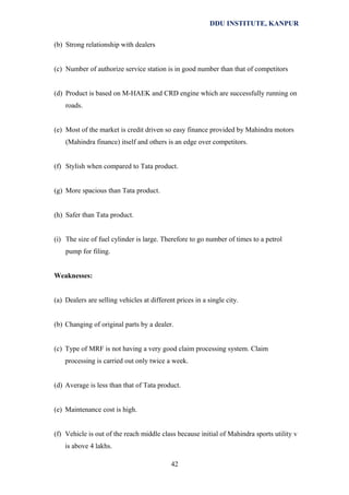 DDU INSTITUTE, KANPUR
(b) Strong relationship with dealers
(c) Number of authorize service station is in good number than that of competitors
(d) Product is based on M-HAEK and CRD engine which are successfully running on
roads.
(e) Most of the market is credit driven so easy finance provided by Mahindra motors
(Mahindra finance) itself and others is an edge over competitors.
(f) Stylish when compared to Tata product.
(g) More spacious than Tata product.
(h) Safer than Tata product.
(i) The size of fuel cylinder is large. Therefore to go number of times to a petrol
pump for filing.
Weaknesses:
(a) Dealers are selling vehicles at different prices in a single city.
(b) Changing of original parts by a dealer.
(c) Type of MRF is not having a very good claim processing system. Claim
processing is carried out only twice a week.
(d) Average is less than that of Tata product.
(e) Maintenance cost is high.
(f) Vehicle is out of the reach middle class because initial of Mahindra sports utility v
is above 4 lakhs.
42

 
