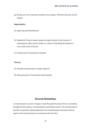 DDU INSTITUTE, KANPUR

(g) Rising cost of raw materials resulting in law margins. Therefore discounts cant be
offered
Opportunities:
(a) Improving road infrastructure.

(b) Standard of living of country people are improving day by day because of
increasing per capita income so there is a chance of spreading the business in
every nook corner of the city.
(c) Lenient norms for generation of permits.

Threats:
(a) Demand contraction due to market upheaval.
(b) Strong presence of Tata product maruti product

Research Methodology
A research process consists of stages or steps that guide the project from its conception
through the final analysis, recommendations and ultimate actions. The research process
provides a systematic, planned approach to the research project and ensures that all
aspects of the research project are consistent with each other.

43

 