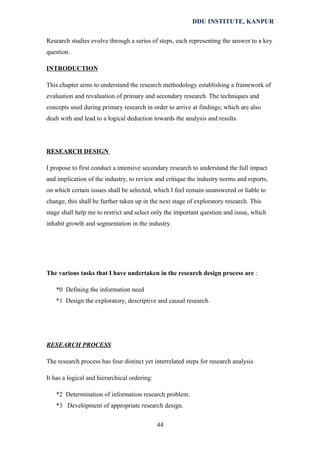DDU INSTITUTE, KANPUR
Research studies evolve through a series of steps, each representing the answer to a key
question.
INTRODUCTION
This chapter aims to understand the research methodology establishing a framework of
evaluation and revaluation of primary and secondary research. The techniques and
concepts used during primary research in order to arrive at findings; which are also
dealt with and lead to a logical deduction towards the analysis and results.

RESEARCH DESIGN
I propose to first conduct a intensive secondary research to understand the full impact
and implication of the industry, to review and critique the industry norms and reports,
on which certain issues shall be selected, which I feel remain unanswered or liable to
change, this shall be further taken up in the next stage of exploratory research. This
stage shall help me to restrict and select only the important question and issue, which
inhabit growth and segmentation in the industry.

The various tasks that I have undertaken in the research design process are :
*0 Defining the information need
*1 Design the exploratory, descriptive and causal research.

RESEARCH PROCESS
The research process has four distinct yet interrelated steps for research analysis
It has a logical and hierarchical ordering:
*2 Determination of information research problem.
*3 Development of appropriate research design.
44

 
