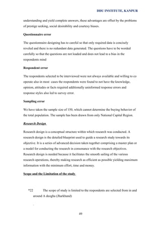 DDU INSTITUTE, KANPUR
understanding and yield complete answers, these advantages are offset by the problems
of prestige seeking, social desirability and courtesy biases.
Questionnaire error
The questionnaire designing has to careful so that only required data is concisely
reveled and there is no redundant data generated. The questions have to be worded
carefully so that the questions are not loaded and does not lead to a bias in the
respondents mind
Respondent error
The respondents selected to be interviewed were not always available and willing to co
operate also in most cases the respondents were found to not have the knowledge,
opinion, attitudes or facts required additionally uninformed response errors and
response styles also led to survey error.
Sampling error
We have taken the sample size of 150, which cannot determine the buying behavior of
the total population. The sample has been drawn from only National Capital Region.
Research Design
Research design is a conceptual structure within which research was conducted. A
research design is the detailed blueprint used to guide a research study towards its
objective. It is a series of advanced decision taken together comprising a master plan or
a model for conducting the research in consonance with the research objectives.
Research design is needed because it facilitates the smooth sailing of the various
research operations, thereby making research as efficient as possible yielding maximum
information with the minimum effort, time and money.
Scope and the Limitation of the study

*22

The scope of study is limited to the respondents are selected from in and
around A deogha (Jharkhand)
.
49

 