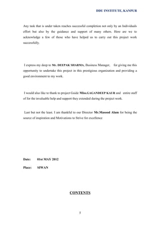 DDU INSTITUTE, KANPUR

Any task that is under taken reaches successful completion not only by an Individuals
effort but also by the guidance and support of many others. Here are we to
acknowledge a few of those who have helped us to carry out this project work
successfully.

I express my deep to Mr. DEEPAK SHARMA, Business Manager,

for giving me this

opportunity to undertake this project in this prestigious organization and providing a
good environment to my work.

I would also like to thank to project Guide Miss.GAGANDEEP KAUR and entire staff
of for the invaluable help and support they extended during the project work.

Last but not the least. I am thankful to our Director Mr.Masood Alam for being the
source of inspiration and Motivations to Strive for excellence

Date:

01st MAY 2012

Place:

SIWAN

CONTENTS

5

 