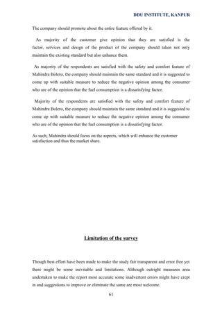 DDU INSTITUTE, KANPUR
The company should promote about the entire feature offered by it.
As majority of the customer give opinion that they are satisfied is the
factor, services and design of the product of the company should taken not only
maintain the existing standard but also enhance them.
As majority of the respondents are satisfied with the safety and comfort feature of
Mahindra Bolero, the company should maintain the same standard and it is suggested to
come up with suitable measure to reduce the negative opinion among the consumer
who are of the opinion that the fuel consumption is a dissatisfying factor.
Majority of the respondents are satisfied with the safety and comfort feature of
Mahindra Bolero, the company should maintain the same standard and it is suggested to
come up with suitable measure to reduce the negative opinion among the consumer
who are of the opinion that the fuel consumption is a dissatisfying factor.
As such, Mahindra should focus on the aspects, which will enhance the customer
satisfaction and thus the market share.

Limitation of the survey

Though best effort have been made to make the study fair transparent and error free yet
there might be some inevitable and limitations. Although outright measures area
undertaken to make the report most accurate some inadvertent errors might have crept
in and suggestions to improve or eliminate the same are most welcome.
61

 