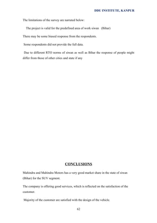 DDU INSTITUTE, KANPUR
The limitations of the survey are narrated below:
The project is valid for the predefined area of work siwan (Bihar)
There may be some biased response from the respondents.
Some respondents did not provide the full data.
Due to different RTO norms of siwan as well as Bihar the response of people might
differ from those of other cities and state if any

CONCLUSIONS
Mahindra and Mahindra Motors has a very good market share in the state of siwan
(Bihar) for the SUV segment.
The company is offering good services, which is reflected on the satisfaction of the
customer.
Majority of the customer are satisfied with the design of the vehicle.
62

 