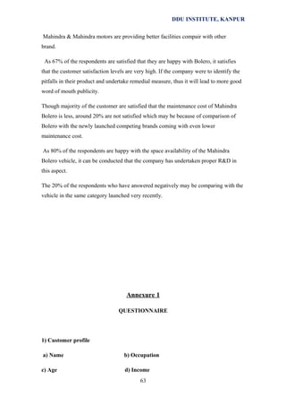 DDU INSTITUTE, KANPUR
Mahindra & Mahindra motors are providing better facilities compair with other
brand.
As 67% of the respondents are satisfied that they are happy with Bolero, it satisfies
that the customer satisfaction levels are very high. If the company were to identify the
pitfalls in their product and undertake remedial measure, thus it will lead to more good
word of mouth publicity.
Though majority of the customer are satisfied that the maintenance cost of Mahindra
Bolero is less, around 20% are not satisfied which may be because of comparison of
Bolero with the newly launched competing brands coming with even lower
maintenance cost.
As 80% of the respondents are happy with the space availability of the Mahindra
Bolero vehicle, it can be conducted that the company has undertaken proper R&D in
this aspect.
The 20% of the respondents who have answered negatively may be comparing with the
vehicle in the same category launched very recently.

Annexure 1
QUESTIONNAIRE

1) Customer profile
a) Name

b) Occupation

c) Age

d) Income
63

 