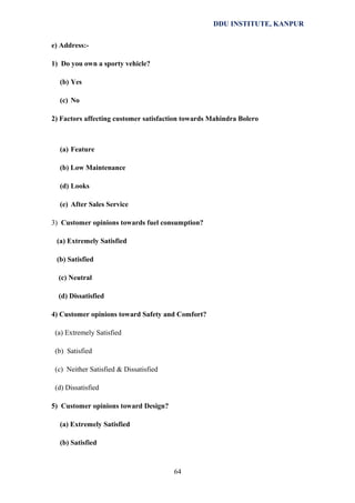 DDU INSTITUTE, KANPUR
e) Address:1) Do you own a sporty vehicle?
(b) Yes
(c) No
2) Factors affecting customer satisfaction towards Mahindra Bolero

(a) Feature
(b) Low Maintenance
(d) Looks
(e) After Sales Service
3) Customer opinions towards fuel consumption?
(a) Extremely Satisfied
(b) Satisfied
(c) Neutral
(d) Dissatisfied
4) Customer opinions toward Safety and Comfort?
(a) Extremely Satisfied
(b) Satisfied
(c) Neither Satisfied & Dissatisfied
(d) Dissatisfied
5) Customer opinions toward Design?
(a) Extremely Satisfied
(b) Satisfied

64

 
