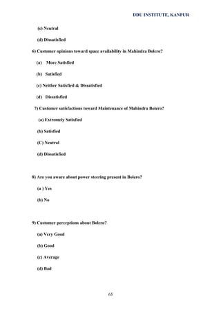 DDU INSTITUTE, KANPUR
(c) Neutral
(d) Dissatisfied
6) Customer opinions toward space availability in Mahindra Bolero?
(a)

More Satisfied

(b) Satisfied
(c) Neither Satisfied & Dissatisfied
(d) Dissatisfied
7) Customer satisfactions toward Maintenance of Mahindra Bolero?
(a) Extremely Satisfied
(b) Satisfied
(C) Neutral
(d) Dissatisfied

8) Are you aware about power steering present in Bolero?
(a ) Yes
(b) No

9) Customer perceptions about Bolero?
(a) Very Good
(b) Good
(c) Average
(d) Bad

65

 