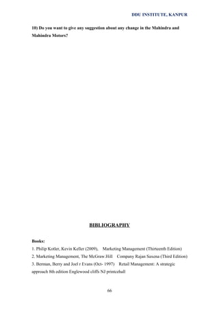 DDU INSTITUTE, KANPUR
10) Do you want to give any suggestion about any change in the Mahindra and
Mahindra Motors?

BIBLIOGRAPHY
Books:
1. Philip Kotler, Kevin Keller (2009),

Marketing Management (Thirteenth Edition)

2. Marketing Management, The McGraw.Hill
3. Berman, Berry and Joel r Evans (Oct- 1997)

Company Rajan Saxena (Third Edition)
Retail Management: A strategic

approach 8th edition Englewood cliffs NJ printcehall

66

 