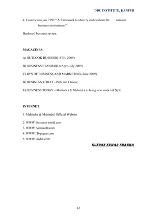 DDU INSTITUTE, KANPUR
4. Country analysis 1997 “ A framework to identify and evaluate the

national

business environment”
Hardward business review.

MAGAZINES:
A) OUTLOOK BUSINESS (FEB, 2009)
B) BUSINESS STANDARD (April-July 2009)
C) 4P’S OF BUSINESS AND MARKETING (June 2009)
D) BUSINESS TODAY - Pick and Choose
E) BUSINESS TODAY – Mahindra & Mahindra to bring new model of Xylo.

INTERNET:
1. Mahindra & Mahindra' Official Website
2. WWW.Business world.com
3. WWW.Autowold.com
4. WWW. Top gear.com
5. WWW.Gaddi.com

KUNDAN KUMAR SHARMA

67

 