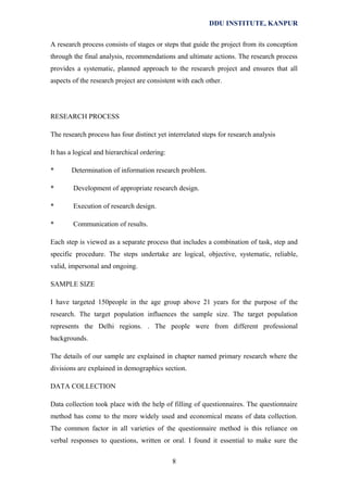 DDU INSTITUTE, KANPUR
A research process consists of stages or steps that guide the project from its conception
through the final analysis, recommendations and ultimate actions. The research process
provides a systematic, planned approach to the research project and ensures that all
aspects of the research project are consistent with each other.

RESEARCH PROCESS
The research process has four distinct yet interrelated steps for research analysis
It has a logical and hierarchical ordering:
*

Determination of information research problem.

*

Development of appropriate research design.

*

Execution of research design.

*

Communication of results.

Each step is viewed as a separate process that includes a combination of task, step and
specific procedure. The steps undertake are logical, objective, systematic, reliable,
valid, impersonal and ongoing.
SAMPLE SIZE
I have targeted 150people in the age group above 21 years for the purpose of the
research. The target population influences the sample size. The target population
represents the Delhi regions. . The people were from different professional
backgrounds.
The details of our sample are explained in chapter named primary research where the
divisions are explained in demographics section.
DATA COLLECTION
Data collection took place with the help of filling of questionnaires. The questionnaire
method has come to the more widely used and economical means of data collection.
The common factor in all varieties of the questionnaire method is this reliance on
verbal responses to questions, written or oral. I found it essential to make sure the
8

 