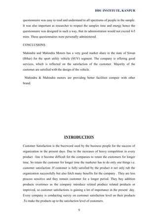 DDU INSTITUTE, KANPUR
questionnaire was easy to read and understand to all spectrums of people in the sample.
It was also important as researcher to respect the samples time and energy hence the
questionnaire was designed in such a way, that its administration would not exceed 4-5
mins. These questionnaires were personally administered.
CONCLUSIONS
Mahindra and Mahindra Motors has a very good market share in the state of Siwan
(Bihar) for the sport utility vehicle (SUV) segment. The company is offering good
services, which is reflected on the satisfaction of the customer. Majority of the
customer are satisfied with the design of the vehicle.
Mahindra & Mahindra motors are providing better facilities compair with other
brand.

INTRODUCTION
Customer Satisfaction is the buzzword used by the business people for the success of
organization in the present days. Due to the increases of heavy competition in every
product –line it become difficult for the companies to retain the customers for longer
time. So retain the customer for longer time the marketer has to do only one things i.e.
customer satisfaction .If customer is fully satisfied by the product it not only rub the
organization successfully but also fetch many benefits for the company . They are less
process sensitive and they remain customer for a longer period. They buy addition
products overtimes as the company introduce related produce related products or
improved, so customer satisfactions is gaining a lot of importance in the present day.
Every company is conducting survey on customer satisfaction level on their products
.To make the products up to the satisfaction level of customers.
9

 