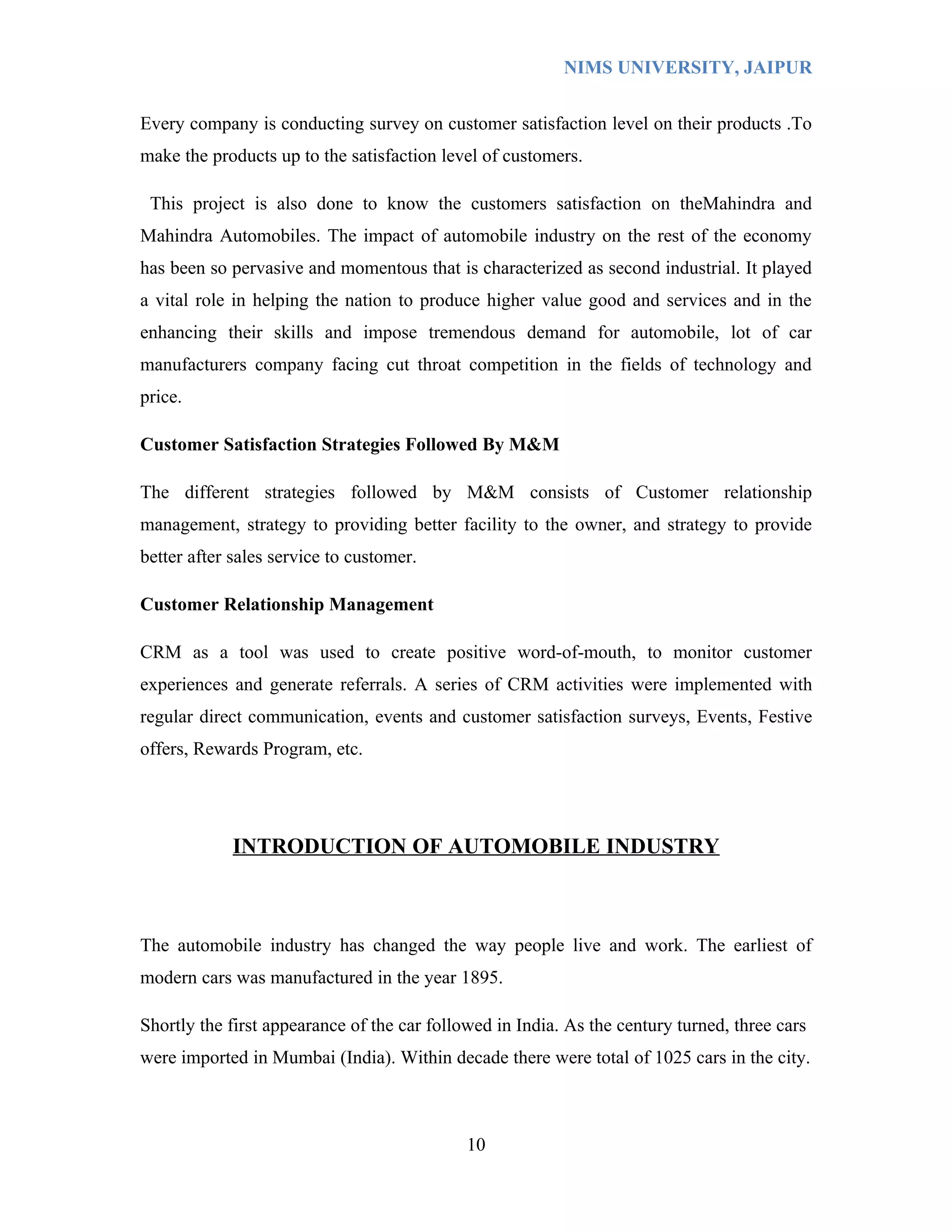 NIMS UNIVERSITY, JAIPUR


Every company is conducting survey on customer satisfaction level on their products .To
make the products up to the satisfaction level of customers.

 This project is also done to know the customers satisfaction on theMahindra and
Mahindra Automobiles. The impact of automobile industry on the rest of the economy
has been so pervasive and momentous that is characterized as second industrial. It played
a vital role in helping the nation to produce higher value good and services and in the
enhancing their skills and impose tremendous demand for automobile, lot of car
manufacturers company facing cut throat competition in the fields of technology and
price.

Customer Satisfaction Strategies Followed By M&M

The different strategies followed by M&M consists of Customer relationship
management, strategy to providing better facility to the owner, and strategy to provide
better after sales service to customer.

Customer Relationship Management

CRM as a tool was used to create positive word-of-mouth, to monitor customer
experiences and generate referrals. A series of CRM activities were implemented with
regular direct communication, events and customer satisfaction surveys, Events, Festive
offers, Rewards Program, etc.




             INTRODUCTION OF AUTOMOBILE INDUSTRY



The automobile industry has changed the way people live and work. The earliest of
modern cars was manufactured in the year 1895.

Shortly the first appearance of the car followed in India. As the century turned, three cars
were imported in Mumbai (India). Within decade there were total of 1025 cars in the city.



                                             10
 